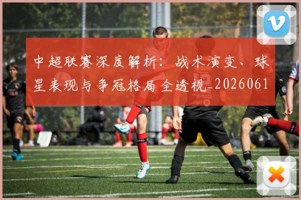 中超联赛深度解析：战术演变、球星表现与争冠格局全透视_20260611141648