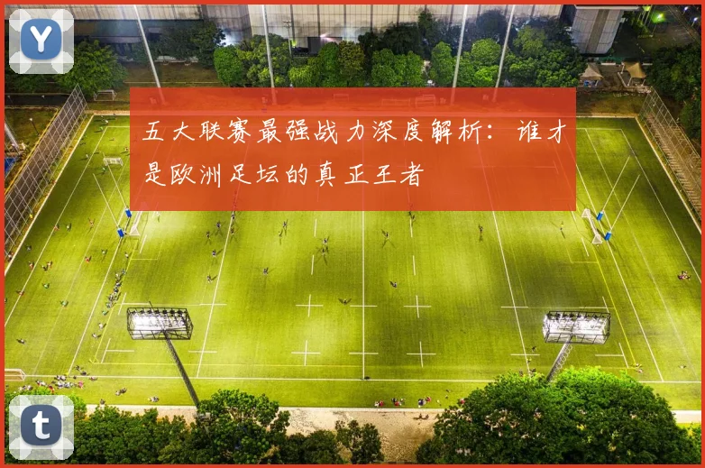 五大联赛最强战力深度解析:谁才是欧洲足坛的真正王者