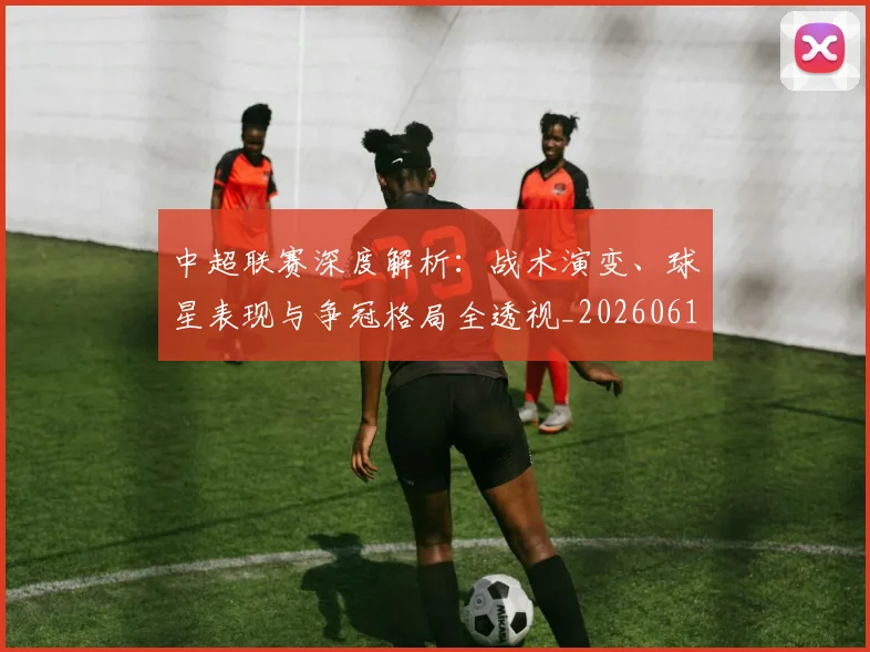 中超联赛深度解析:战术演变、球星表现与争冠格局全透视_20260611141648