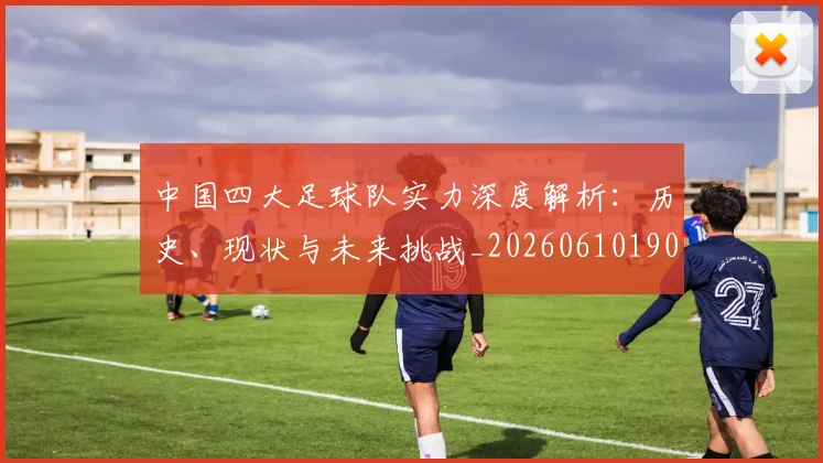 中国四大足球队实力深度解析:历史、现状与未来挑战_20260610190256