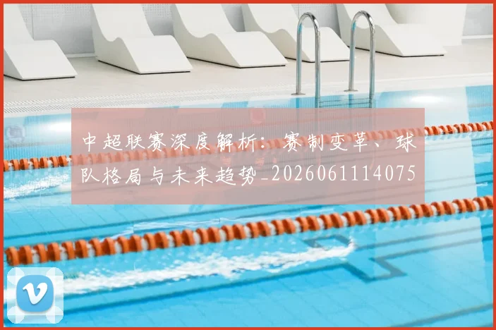 中超联赛深度解析：赛制变革、球队格局与未来趋势_20260611140755