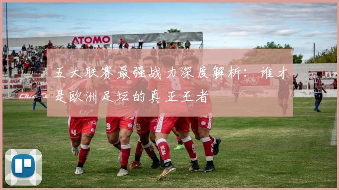 五大联赛最强战力深度解析：谁才是欧洲足坛的真正王者