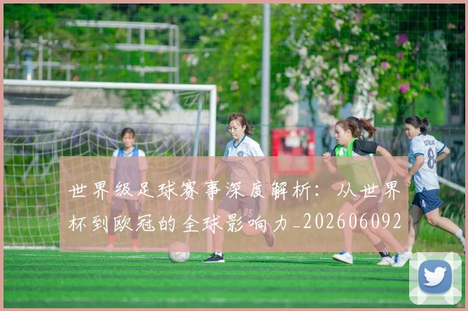 世界级足球赛事深度解析:从世界杯到欧冠的全球影响力_20260609201354